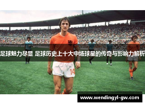 足球魅力尽显 足球历史上十大中场球星的传奇与影响力解析