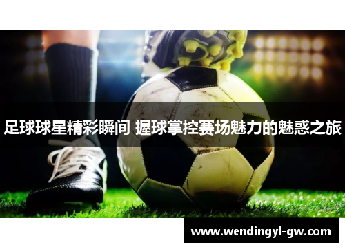 足球球星精彩瞬间 握球掌控赛场魅力的魅惑之旅