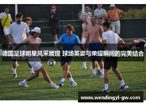 德国足球明星风采展现 球场英姿与荣耀瞬间的完美结合