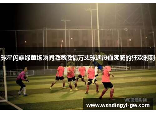 球星闪耀绿茵场瞬间激荡激情万丈球迷热血沸腾的狂欢时刻