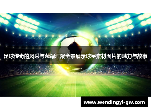 足球传奇的风采与荣耀汇聚全景展示球星素材图片的魅力与故事
