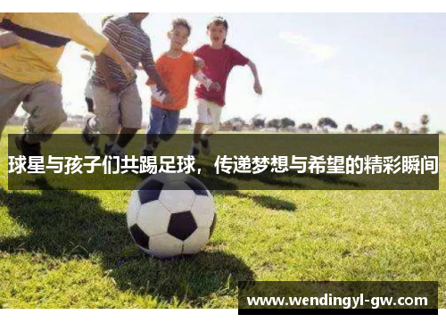 球星与孩子们共踢足球，传递梦想与希望的精彩瞬间