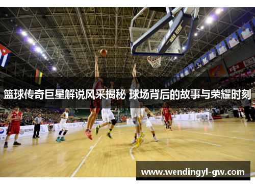 篮球传奇巨星解说风采揭秘 球场背后的故事与荣耀时刻