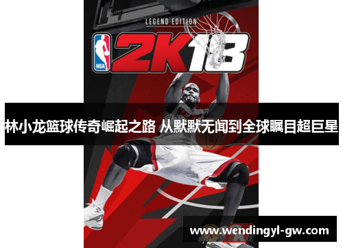 林小龙篮球传奇崛起之路 从默默无闻到全球瞩目超巨星