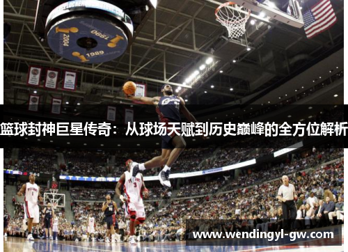 篮球封神巨星传奇：从球场天赋到历史巅峰的全方位解析