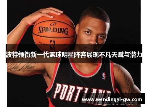 波特领衔新一代篮球明星阵容展现不凡天赋与潜力