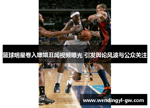 篮球明星卷入嫖娼丑闻视频曝光 引发舆论风波与公众关注