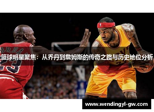 篮球明星聚焦：从乔丹到詹姆斯的传奇之路与历史地位分析