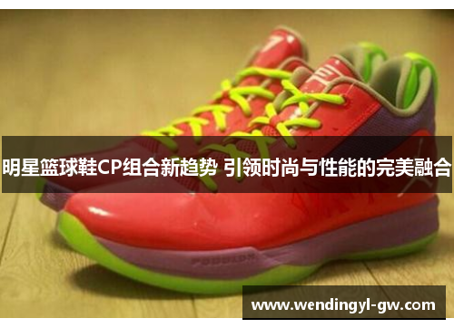 明星篮球鞋CP组合新趋势 引领时尚与性能的完美融合
